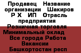 Продавец › Название организации ­ Шакиров Р.Х., ИП › Отрасль предприятия ­ Розничная торговля › Минимальный оклад ­ 1 - Все города Работа » Вакансии   . Башкортостан респ.,Баймакский р-н